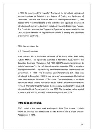 in 1998 to recommend the regulatory framework for derivatives trading and
suggest bye-laws for Regulation and Control of Trading and Settlement of
Derivatives Contracts. The Board of SEBI in its meeting held on May 11, 1998
accepted the recommendations of the committee and approved the phased
introduction of derivatives trading in India beginning with Stock Index Futures.
The Board also approved the "Suggestive Bye-laws" as recommended by the
Dr LC Gupta Committee for Regulation and Control of Trading and Settlement
of Derivatives Contracts.




SEBI then appointed the

J. R. Verma Committee

to recommend Risk Containment Measures (RCM) in the Indian Stock Index
Futures Market. The report was submitted in November 1998.However the
Securities Contracts (Regulation) Act, 1956 (SCRA) required amendment to
include” derivatives" in the definition of securities to enable SEBI to introduce
trading in derivatives. The necessary amendment was then carried out by the
Government in 1999. The Securities Laws(Amendment) Bill, 1999 was
introduced. In December 1999 the new framework was approved. Derivatives
have been accorded the status of `Securities'. The ban imposed on trading in
derivatives in1969 under a notification issued by the Central Government was
revoked. Thereafter SEBI formulated the necessary regulations/bye-laws and
intimated the Stock Exchanges in the year 2000. The derivative trading started
in India at NSE in 2000 and BSE started trading in the year 2001.




Introduction of BSE

BSE Limited is the oldest stock exchange in Asia What is now popularly
known as the BSE was established as "The Native Share & Stock Brokers'
Association" in 1875.



                                                                             24
 