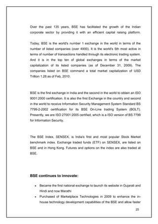 Over the past 135 years, BSE has facilitated the growth of the Indian
corporate sector by providing it with an efficient capital raising platform.


Today, BSE is the world's number 1 exchange in the world in terms of the
number of listed companies (over 4900). It is the world's 5th most active in
terms of number of transactions handled through its electronic trading system.
And it is in the top ten of global exchanges in terms of the market
capitalization of its listed companies (as of December 31, 2009). The
companies listed on BSE command a total market capitalization of USD
Trillion 1.28 as of Feb, 2010.




BSE is the first exchange in India and the second in the world to obtain an ISO
9001:2000 certification. It is also the first Exchange in the country and second
in the world to receive Information Security Management System Standard BS
7799-2-2002 certification for its BSE On-Line trading System (BOLT).
Presently, we are ISO 27001:2005 certified, which is a ISO version of BS 7799
for Information Security.




The BSE Index, SENSEX, is India's first and most popular Stock Market
benchmark index. Exchange traded funds (ETF) on SENSEX, are listed on
BSE and in Hong Kong. Futures and options on the index are also traded at
BSE.




BSE continues to innovate:

       Became the first national exchange to launch its website in Gujarati and
       Hindi and now Marathi
       Purchased of Marketplace Technologies in 2009 to enhance the in-
       house technology development capabilities of the BSE and allow faster

                                                                            25
 