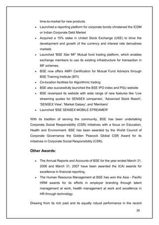 time-to-market for new products
       Launched a reporting platform for corporate bonds christened the ICDM
       or Indian Corporate Debt Market
       Acquired a 15% stake in United Stock Exchange (USE) to drive the
       development and growth of the currency and interest rate derivatives
       markets
       Launched 'BSE Star MF' Mutual fund trading platform, which enables
       exchange members to use its existing infrastructure for transaction in
       MF schemes.
       BSE now offers AMFI Certification for Mutual Fund Advisors through
       BSE Training Institute (BTI)
       Co-location facilities for Algorithmic trading
       BSE also successfully launched the BSE IPO index and PSU website
       BSE revamped its website with wide range of new features like 'Live
       streaming quotes for SENSEX companies', 'Advanced Stock Reach',
       'SENSEX View', 'Market Galaxy', and 'Members'
       Launched 'BSE SENSEX MOBILE STREAMER'

With its tradition of serving the community, BSE has been undertaking
Corporate Social Responsibility (CSR) initiatives with a focus on Education,
Health and Environment. BSE has been awarded by the World Council of
Corporate Governance the Golden Peacock Global CSR Award for its
initiatives in Corporate Social Responsibility (CSR).


Other Awards:

       The Annual Reports and Accounts of BSE for the year ended March 31,
       2006 and March 31, 2007 have been awarded the ICAI awards for
       excellence in financial reporting.
       The Human Resource Management at BSE has won the Asia - Pacific
       HRM awards for its efforts in employer branding through talent
       management at work, health management at work and excellence in
       HR through technology

Drawing from its rich past and its equally robust performance in the recent

                                                                         26
 