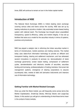 times, BSE will continue to remain an icon in the Indian capital market.




Introduction of NSE

The National Stock Exchange (NSE) is India's leading stock exchange
covering various cities and towns across the country. NSE was set up by
leading institutions to provide a modern, fully automated screen-based trading
system with national reach. The Exchange has brought about unparalleled
transparency, speed & efficiency, safety and market integrity. It has set up
facilities that serve as a model for the securities industry in terms of systems,
practices and procedures.




NSE has played a catalytic role in reforming the Indian securities market in
terms of microstructure, market practices and trading volumes. The market
today uses state-of-art information technology to provide an efficient and
transparent trading, clearing and settlement mechanism, and has witnessed
several innovations in products & services viz. demutualisation of stock
exchange governance, screen based trading, compression of settlement
cycles, dematerialisation and electronic transfer of securities, securities
lending and borrowing, professionalisation of trading members, fine-tuned risk
management systems, emergence of clearing corporations to assume
counterparty risks, market of debt and derivative instruments and intensive
use of information technology.




Getting Familiar with Market Related Concepts

Once you enter the Stock market, you will frequently come across terms like
Market Capitalization, Small-Cap Stocks, Mid-Cap Stocks and Large-Cap
Stocks. In this section you will get an understanding of what these terms mean
in the context of stock markets.

                                                                             27
 