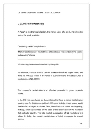 Let us first understand MARKET CAPITALIZATION




  MARKET CAPITALIZATION



A: "Cap" is short for capitalization, the market value of a stock, indicating the
size of the stock available.




Calculating a stock's capitalization

Market Capitalization = Market Price of the stock x The number of the stock's
outstanding* shares



*Outstanding means the shares held by the public



For example, if Stock A has a Current Market Price of Rs 20 per share, and
there are 1,00,000 shares in the hands of public investors, then Stock A has a
capitalization of 20,00,000.




The company's capitalization is an effective parameter to group corporate
stocks.


In the US, mid-cap shares are those stocks that have a market capitalization
ranging from Rs 9,000 crore to Rs 45,000 crore. In India, these shares would
be classified as large-cap shares. Thus, classification of shares into large-cap,
mid-cap, small-cap is made on the basis of the relative size of the market in
that particular country. The total market capitalization of US markets is $15
trillion. In India, the market capitalization of listed companies is around
$600bn.

                                                                             28
 