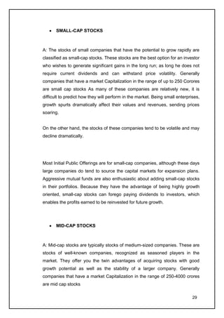 SMALL-CAP STOCKS



A: The stocks of small companies that have the potential to grow rapidly are
classified as small-cap stocks. These stocks are the best option for an investor
who wishes to generate significant gains in the long run; as long he does not
require current dividends and can withstand price volatility. Generally
companies that have a market Capitalization in the range of up to 250 Corores
are small cap stocks As many of these companies are relatively new, it is
difficult to predict how they will perform in the market. Being small enterprises,
growth spurts dramatically affect their values and revenues, sending prices
soaring.


On the other hand, the stocks of these companies tend to be volatile and may
decline dramatically.




Most Initial Public Offerings are for small-cap companies, although these days
large companies do tend to source the capital markets for expansion plans.
Aggressive mutual funds are also enthusiastic about adding small-cap stocks
in their portfolios. Because they have the advantage of being highly growth
oriented, small-cap stocks can forego paying dividends to investors, which
enables the profits earned to be reinvested for future growth.




       MID-CAP STOCKS



A: Mid-cap stocks are typically stocks of medium-sized companies. These are
stocks of well-known companies, recognized as seasoned players in the
market. They offer you the twin advantages of acquiring stocks with good
growth potential as well as the stability of a larger company. Generally
companies that have a market Capitalization in the range of 250-4000 crores
are mid cap stocks

                                                                              29
 