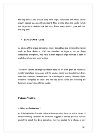 Mid-cap stocks also include baby blue chips; companies that show steady
growth backed by a good track record. They are like blue-chip stocks (which
are large-cap stocks) but lack their size. These stocks tend to grow well over
the long term.




       LARGE-CAP STOCKS



A: Stocks of the largest companies (many being blue chip firms) in the market
such as Tata, Reliance, ICICI are classified as large-cap stocks. Being
established enterprises, they have at their disposal large reserves of cash to
exploit new business opportunities.




The sheer volume of large-cap stocks does not let them grow as rapidly as
smaller capitalized companies and the smaller stocks tend to outperform them
over time. Investors, however gain the advantages of reaping relatively higher
dividends compared to small- and mid-cap stocks while also ensuring the
long-term preservation of their capital.




Futures Trading



  What are Derivatives?

A: A derivative is a financial instrument whose value depends on the values of
other underlying variables. As the name suggests it derives its value from an
underlying asset. For Ex-a derivative, may be created for a share, or any


                                                                          30
 