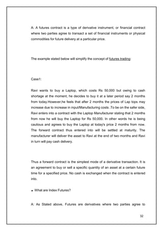 A: A futures contract is a type of derivative instrument, or financial contract
where two parties agree to transact a set of financial instruments or physical
commodities for future delivery at a particular price.




The example stated below will simplify the concept of futures trading:




Case1:


Ravi wants to buy a Laptop, which costs Rs 50,000 but owing to cash
shortage at the moment, he decides to buy it at a later period say 2 months
from today.However,he feels that after 2 months the prices of Lap tops may
increase due to increase in input/Manufacturing costs .To be on the safer side,
Ravi enters into a contract with the Laptop Manufacturer stating that 2 months
from now he will buy the Laptop for Rs 50,000. In other words he is being
cautious and agrees to buy the Laptop at today's price 2 months from now.
The forward contract thus entered into will be settled at maturity. The
manufacturer will deliver the asset to Ravi at the end of two months and Ravi
in turn will pay cash delivery.




Thus a forward contract is the simplest mode of a derivative transaction. It is
an agreement to buy or sell a specific quantity of an asset at a certain future
time for a specified price. No cash is exchanged when the contract is entered
into.


  What are Index Futures?



A: As Stated above, Futures are derivatives where two parties agree to


                                                                           32
 