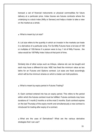 transact a set of financial instruments or physical commodities for future
delivery at a particular price. Index futures are futures contracts where the
underlying is a stock index (Nifty or Sensex) and helps a trader to take a view
on the market as a whole.




  What is meant by Lot size?



A: Lot size refers to the quantity in which an investor in the markets can trade
in a derivative of a particular scrip. For Ex-Nifty Futures have a lot size of 100
or multiples of 100.Hence if a person were to buy 1 lot of Nifty Futures , the
value would be 100*Nifty Index Value at that point of time.




Similarly lots of other scrips such as Infosys, reliance etc can be bought and
each may have a different lot size. NSE has fixed the minimum value as two
lakhs for an Futures and Options contract. Lot sizes are fixed accordingly
which will be the minimum shares on which a trader can hold positions.




  What is meant by expiry period in Futures Trading?



A: Each contract entered into has an expiry period. This refers to the period
within which the futures contract must be fulfilled. Futures contracts may have
durations of 1 month,2 months or at the most 3 months. Each contract expires
on the last Thursday of the expiry month and simultaneously a new contract is
introduced for trading after expiry of a contract.




  What are the uses of Derivatives? What are the various derivative
strategies that I can use?

                                                                              33
 