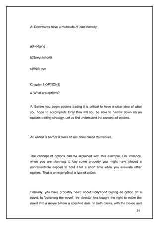 A: Derivatives have a multitude of uses namely:




a)Hedging


b)Speculation&


c)Arbitrage




Chapter 1:OPTIONS

  What are options?



A: Before you begin options trading it is critical to have a clear idea of what
you hope to accomplish. Only then will you be able to narrow down on an
options trading strategy. Let us first understand the concept of options.




An option is part of a class of securities called derivatives.




The concept of options can be explained with this example. For instance,
when you are planning to buy some property you might have placed a
nonrefundable deposit to hold it for a short time while you evaluate other
options. That is an example of a type of option.




Similarly, you have probably heard about Bollywood buying an option on a
novel. In 'optioning the novel,' the director has bought the right to make the
novel into a movie before a specified date. In both cases, with the house and

                                                                            34
 