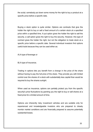 the script, somebody put down some money for the right to buy a product at a
specific price before a specific date.




Buying a stock option is quite similar. Options are contracts that give the
holder the right to buy or sell a fixed amount of a certain stock at a specified
price within a specified time. A put option gives the holder the right to sell the
security, a call option gives the right to buy the security. However, this type of
contract gives the holder the right, but not the obligation to trade stock at a
specific price before a specific date. Several individual investors find options
useful tools because they can be used either as:



A) A type of leverage or



B) A type of insurance.



Trading in options lets you benefit from a change in the price of the share
without having to pay the full price of the share. They provide you with limited
control over the shares of a stock with substantially less capital than would be
required to buy the shares outright.



When used as insurance, options can partially protect you from the specific
security's price fluctuations by granting you the right to buy or sell shares at a
fixed price for a limited amount of time.



Options are inherently risky investment vehicles and are suitable only for
experienced and knowledgeable investors who are prepared to closely
monitor market conditions and are financially prepared to assume potentially
substantial losses.




                                                                              35
 