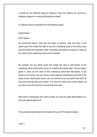 What are the different types of Options? How can Options be used as a
strategic measure to make profits/reduce losses?



A: Options may be classified into the following types:



a)Call Option

b)Put Option

As mentioned before, there are two types of options, calls and puts. A call
option gives the holder the right to buy the underlying stock at the strike price
anytime before the expiration date. Generally Call options increase in value as
the value of the underlying instrument increases.




By contrast, the put option gives the holder the right to sell shares of the
underlying stock at the strike price on or before the expiry date. The put option
gains in value as the value of the underlying instrument decreases. A put
option is one where one can insure a stock against subsequent price fall. If the
value of your stocks goes down, you can exercise your put option and sell it at
the price level decided upon earlier. If in case the stock price moves higher, all
you lose is just the premium amount that was paid.




Note that in newspaper and online quotes you will see calls abbreviated as C
and puts abbreviated as P.




The examples stated below will explain the use of Put options clearly:




Case 1:

                                                                              36
 