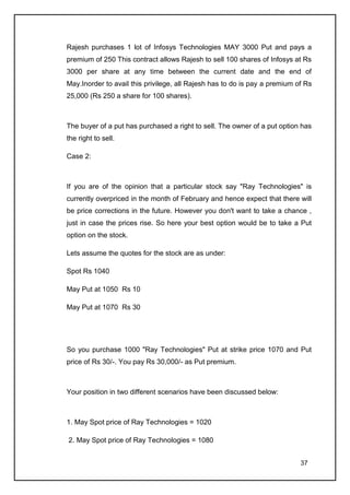 Rajesh purchases 1 lot of Infosys Technologies MAY 3000 Put and pays a
premium of 250 This contract allows Rajesh to sell 100 shares of Infosys at Rs
3000 per share at any time between the current date and the end of
May.Inorder to avail this privilege, all Rajesh has to do is pay a premium of Rs
25,000 (Rs 250 a share for 100 shares).



The buyer of a put has purchased a right to sell. The owner of a put option has
the right to sell.

Case 2:



If you are of the opinion that a particular stock say "Ray Technologies" is
currently overpriced in the month of February and hence expect that there will
be price corrections in the future. However you don't want to take a chance ,
just in case the prices rise. So here your best option would be to take a Put
option on the stock.

Lets assume the quotes for the stock are as under:

Spot Rs 1040

May Put at 1050 Rs 10

May Put at 1070 Rs 30




So you purchase 1000 "Ray Technologies" Put at strike price 1070 and Put
price of Rs 30/-. You pay Rs 30,000/- as Put premium.



Your position in two different scenarios have been discussed below:



1. May Spot price of Ray Technologies = 1020

2. May Spot price of Ray Technologies = 1080


                                                                            37
 