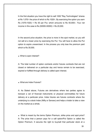 In the first situation you have the right to sell 1000 "Ray Technologies" shares
at Rs 1,070/- the price of which is Rs 1020/-. By exercising the option you earn
Rs (1070-1020) = Rs 50 per Put, which amounts to Rs 50,000/-. Your net
income in this case is Rs (50000-30000) = Rs 20,000.




In the second price situation, the price is more in the spot market, so you will
not sell at a lower price by exercising the Put. You will have to allow the Put
option to expire unexercised. In the process you only lose the premium paid
which is Rs 30,000.



  What is open interest?



A: The total number of option contracts and/or futures contracts that are not
closed or delivered on a particular day and hence remain to be exercised,
expired or fulfilled through delivery is called open interest.




  What are Index Futures?



A: As Stated above, Futures are derivatives where two parties agree to
transact a set of financial instruments or physical commodities for future
delivery at a particular price. Index futures are futures contracts where the
underlying is a stock Index (Nifty or Sensex) and helps a trader to take a view
on the market as a whole.




   What is meant by the terms Option Premium, strike price and spot price?
A: The price that a person pays for a call option/Put Option is called the
Option Premium. It secures the right to buy/sell that particular stock at a

                                                                            38
 