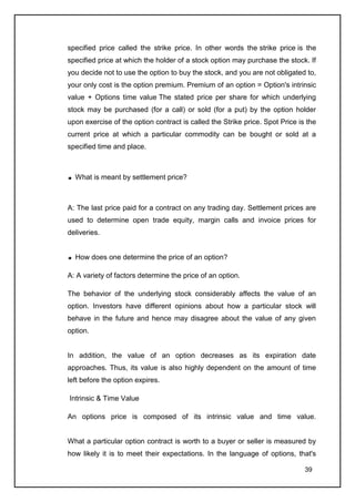 specified price called the strike price. In other words the strike price is the
specified price at which the holder of a stock option may purchase the stock. If
you decide not to use the option to buy the stock, and you are not obligated to,
your only cost is the option premium. Premium of an option = Option's intrinsic
value + Options time value The stated price per share for which underlying
stock may be purchased (for a call) or sold (for a put) by the option holder
upon exercise of the option contract is called the Strike price. Spot Price is the
current price at which a particular commodity can be bought or sold at a
specified time and place.



  What is meant by settlement price?



A: The last price paid for a contract on any trading day. Settlement prices are
used to determine open trade equity, margin calls and invoice prices for
deliveries.


  How does one determine the price of an option?

A: A variety of factors determine the price of an option.

The behavior of the underlying stock considerably affects the value of an
option. Investors have different opinions about how a particular stock will
behave in the future and hence may disagree about the value of any given
option.


In addition, the value of an option decreases as its expiration date
approaches. Thus, its value is also highly dependent on the amount of time
left before the option expires.

Intrinsic & Time Value

An options price is composed of its intrinsic value and time value.


What a particular option contract is worth to a buyer or seller is measured by
how likely it is to meet their expectations. In the language of options, that's

                                                                              39
 