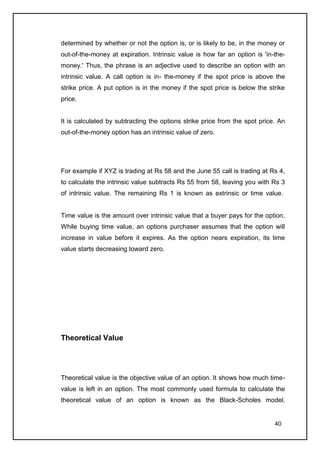 determined by whether or not the option is, or is likely to be, in the money or
out-of-the-money at expiration. Intrinsic value is how far an option is 'in-the-
money.' Thus, the phrase is an adjective used to describe an option with an
intrinsic value. A call option is in- the-money if the spot price is above the
strike price. A put option is in the money if the spot price is below the strike
price.


It is calculated by subtracting the options strike price from the spot price. An
out-of-the-money option has an intrinsic value of zero.




For example if XYZ is trading at Rs 58 and the June 55 call is trading at Rs 4,
to calculate the intrinsic value subtracts Rs 55 from 58, leaving you with Rs 3
of intrinsic value. The remaining Rs 1 is known as extrinsic or time value.


Time value is the amount over intrinsic value that a buyer pays for the option.
While buying time value, an options purchaser assumes that the option will
increase in value before it expires. As the option nears expiration, its time
value starts decreasing toward zero.




Theoretical Value




Theoretical value is the objective value of an option. It shows how much time-
value is left in an option. The most commonly used formula to calculate the
theoretical value of an option is known as the Black-Scholes model.


                                                                            40
 
