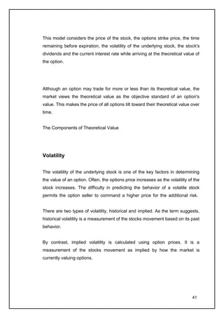 This model considers the price of the stock, the options strike price, the time
remaining before expiration, the volatility of the underlying stock, the stock's
dividends and the current interest rate while arriving at the theoretical value of
the option.




Although an option may trade for more or less than its theoretical value, the
market views the theoretical value as the objective standard of an option's
value. This makes the price of all options tilt toward their theoretical value over
time.


The Components of Theoretical Value




Volatility


The volatility of the underlying stock is one of the key factors in determining
the value of an option. Often, the options price increases as the volatility of the
stock increases. The difficulty in predicting the behavior of a volatile stock
permits the option seller to command a higher price for the additional risk.


There are two types of volatility, historical and implied. As the term suggests,
historical volatility is a measurement of the stocks movement based on its past
behavior.


By contrast, implied volatility is calculated using option prices. It is a
measurement of the stocks movement as implied by how the market is
currently valuing options.




                                                                               41
 