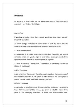 Dividends


As an owner of a call option you can always exercise your right to the stock
and receive any dividend it might pay.




Interest Rate

If you buy an option rather than a stock, you invest less money upfront.
Days Until Expiration

An option, being a wasted asset; wastes a little as each day lapses. Thus its
value is calculated in accordance to the amount of days left in its life.

   What are swaptions?

A: A swaption is an option on an interest rate swap. Swaptions are options
contracts, which give you the right to enter into a swap agreement at the
option expiration, in return for a one-off premium payment.

   What is meant by Covered Call, Covered Put, In the Money, Out Of the
Money, At the Money?

A: Ø In-the-money

A call option is in the money if the strike price is less than the market price of
the underlying security. A put option is in-the-money if the strike price is
greater than the market price of the underlying security.

Ø Out of the money

A call option is out-of-the-money if the price of the underlying instrument is
lower than the exercise/strike price. A put option is out-of-the-money if the
price of the underlying instrument is above the exercise/strike price.




                                                                              42
 