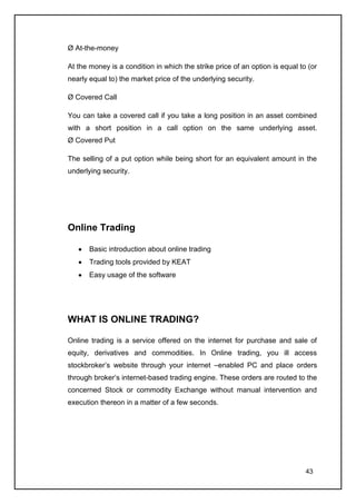 Ø At-the-money

At the money is a condition in which the strike price of an option is equal to (or
nearly equal to) the market price of the underlying security.

Ø Covered Call

You can take a covered call if you take a long position in an asset combined
with a short position in a call option on the same underlying asset.
Ø Covered Put

The selling of a put option while being short for an equivalent amount in the
underlying security.




Online Trading

       Basic introduction about online trading
       Trading tools provided by KEAT
       Easy usage of the software




WHAT IS ONLINE TRADING?

Online trading is a service offered on the internet for purchase and sale of
equity, derivatives and commodities. In Online trading, you ill access
stockbroker’s website through your internet –enabled PC and place orders
through broker’s internet-based trading engine. These orders are routed to the
concerned Stock or commodity Exchange without manual intervention and
execution thereon in a matter of a few seconds.




                                                                              43
 