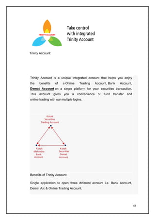 Trinity Account:




Trinity Account is a unique integrated account that helps you enjoy
the    benefits     of     a Online    Trading      Account, Bank     Account,
Demat Account on a single platform for your securities transaction.
This   account     gives   you   a    convenience    of   fund   transfer   and
online trading with our multiple logins.




Benefits of Trinity Account:

Single application to open three different account i.e. Bank Account,
Demat A/c & Online Trading Account.




                                                                                  44
 