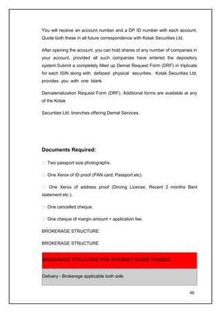 You will receive an account number and a DP ID number with each account.
Quote both these in all future correspondence with Kotak Securities Ltd.

After opening the account, you can hold shares of any number of companies in
your account, provided all such companies have entered the depository
system.Submit a completely filled up Demat Request Form (DRF) in triplicate
for each ISIN along with defaced physical securities. Kotak Securities Ltd.
provides you with one blank

Dematerialization Request Form (DRF). Additional forms are available at any
of the Kotak

Securities Ltd. branches offering Demat Services.




Documents Required:

 Two passport size photographs.

 One Xerox of ID proof (PAN card, Passport etc).

 One Xerox of address proof (Driving License, Recent 2 months Bank
statement etc.).

 One cancelled cheque.

 One cheque of margin amount + application fee.

BROKERAGE STRUCTURE:

BROKERAGE STRUCTURE


BROKERAGE STRUCTURE FOR INTERNET BASED TRADING


Delivery - Brokerage applicable both side


                                                                           46
 
