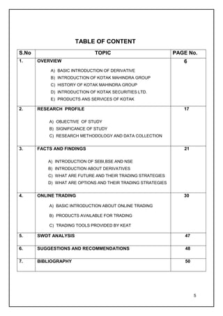 TABLE OF CONTENT
S.No                          TOPIC                           PAGE No.
1.     OVERVIEW                                                  6
            A) BASIC INTRODUCTION OF DERIVATIVE
            B) INTRODUCTION OF KOTAK MAHINDRA GROUP
            C) HISTORY OF KOTAK MAHINDRA GROUP
            D) INTRODUCTION OF KOTAK SECURITIES LTD.
            E) PRODUCTS ANS SERVICES OF KOTAK

2.     RESEARCH PROFILE                                          17

           A) OBJECTIVE OF STUDY
           B) SIGNIFICANCE OF STUDY
           C) RESEARCH METHODOLOGY AND DATA COLLECTION


3.     FACTS AND FINDINGS                                        21

           A) INTRODUCTION OF SEBI,BSE AND NSE
           B) INTRODUCTION ABOUT DERIVATIVES
           C) WHAT ARE FUTURE AND THEIR TRADING STRATEGIES
           D) WHAT ARE OPTIONS AND THEIR TRADING STRATEGIES


4.     ONLINE TRADING                                            30

           A) BASIC INTRODUCTION ABOUT ONLINE TRADING

           B) PRODUCTS AVAILABLE FOR TRADING

           C) TRADING TOOLS PROVIDED BY KEAT

5.     SWOT ANALYSIS                                              47

6.     SUGGESTIONS AND RECOMMENDATIONS                            48

7.     BIBLIOGRAPHY                                               50




                                                                       5
 