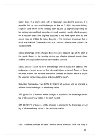 Note:1 Even if a client starts with a Gateway/ value trading account, it is
possible that he may avail brokerages as low as 0.18%in the cash delivery
segment (and 0.03% in the intraday cash square up segment)depending on
his trading volumes.Kotak securities.com will regularly monitor client accounts
on a frequent basis and upgrade accounts to the next higher level so that
clients may be entitled to higher benefits . The minimum brokerage that is
applicable in Kotak Gateway Account is 4 paise on delivery and 4 paise in the
cash segment.


Note:2 Brokerage will be charged based on your account type at the start of
the month. Based on the monthly volume your effective slab will be calculated
and the brokerage difference will be debited or credited.


Note:3 Service Tax of 12.36 % of brokerage will be charged in addition. The
brokerages charged are as per the volumes that are achieved. Based on these
volumes a client can be either debited or credited an amount which is as per
the volumes he/she may achieve at the end of the month.


Securities Transaction Tax (STT) @ 0.125% of turnover will be charged in
addition to the brokerage on all delivery trades


STT @ 0.025% of turnover will be charged in addition to the brokerage on sell
leg of all non delivery trades in the cash market


STT @ 0.017% of turnover will be charged in addition to the brokerage on sell
leg of all non delivery trades in the derivative market




KEAT Software provides the best Terminal for the investors. With the help of

                                                                           50
 