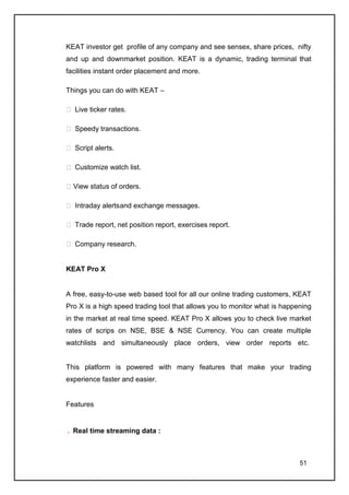 KEAT investor get profile of any company and see sensex, share prices, nifty
and up and downmarket position. KEAT is a dynamic, trading terminal that
facilities instant order placement and more.

Things you can do with KEAT –

 Live ticker rates.

 Speedy transactions.

 Script alerts.

 Customize watch list.

 View status of orders.

 Intraday alerts and exchange messages.

 Trade report, net position report, exercises report.

 Company research.


KEAT Pro X


A free, easy-to-use web based tool for all our online trading customers, KEAT
Pro X is a high speed trading tool that allows you to monitor what is happening
in the market at real time speed. KEAT Pro X allows you to check live market
rates of scrips on NSE, BSE & NSE Currency. You can create multiple
watchlists and simultaneously place orders, view order reports etc.


This platform is powered with many features that make your trading
experience faster and easier.


Features


  Real time streaming data :



                                                                           51
 