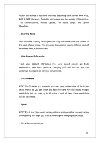 Watch the market at real time with free streaming stock quotes from NSE,
BSE & NSE Currency. Available information also has details of Market Lot,
Top Gainers/Losers, Indices Update, Top Active Scrips, and Option
Calculator.


 Charting Tools :


With available charting facility you can study and understand the pattern of
the stock of your choice. This gives you the option of viewing different kinds of
charts like Area, Candlestick etc.


 Live Account Information :


Track your account information live, view placed orders; get trade
confirmation; view limits, positions, changing profit and loss etc. You can
customize the reports as per your convenience.


 Customizable :


KEAT Pro X allows you to create your own personalised view of the Indian
share market so you can watch the data you want. You can create multiple
watch lists that can have up to 50 scrips in each of them; these watch lists
can be set in tabs.


 Speed :


KEAT Pro X is a high speed trading platform which provides you real trading
and reporting that helps you to take advantage of changing stock prices.


 Stock Recommendations :



                                                                             52
 