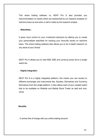 This share trading software i.e. KEAT Pro X also provides you
recommendation on stocks which are researched by our research analysts on
real-time basis as and when a call is made by the research analyst.


    Watchlists :


It gives more control on your investment decisions by allwing you to create
your personalised watchlists for tracking your favourite stocks on real-time
basis. This share trading software also allows you to do in-depth research on
any stock of your choice

.


KEAT Pro X allows you to view NSE, BSE and currency prices all on a single
watch list.


    Highly Integrated :


KEAT Pro X is a highly integrated platform, this means you can access to
different exchanges and instruments like, Equities, Derivatives and Currency
Derivatives from this single platform. It also allows each of your created watch
lists to be available on Website and Mobile Stock Trader as well and vice-
versa.




Benefits




    It comes free of charge with you online trading account




                                                                            53
 