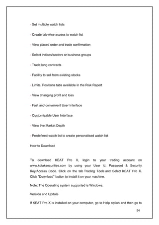 Set multiple watch lists


 Create tab-wise access to watch list


 View placed order and trade confirmation


 Select indices/sectors or business groups


 Trade long contracts


 Facility to sell from existing stocks


 Limits, Positions tabs available in the Risk Report


 View changing profit and loss


 Fast and convenient User Interface


 Customizable User Interface


 View live Market Depth


 Predefined watch list to create personalised watch list


How to Download



To   download     KEAT      Pro   X,     login   to   your   trading   account    on
www.kotaksecurities.com by using your User Id, Password & Security
Key/Access Code. Click on the tab Trading Tools and Select KEAT Pro X.
Click "Download" button to install it on your machine.

Note: The Operating system supported is Windows.

Version and Update

If KEAT Pro X is installed on your computer, go to Help option and then go to

                                                                                 54
 