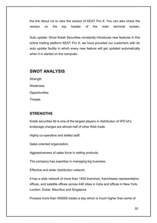 the link About Us to view the version of KEAT Pro X. You can also check the
version    on    the     top    header      of   the    main     terminal    screen.


Auto update: Since Kotak Securities constantly introduces new features in this
online trading platform KEAT Pro X, we have provided our customers with an
auto update facility in which every new feature will get updated automatically
when it is started on the computer.




SWOT ANALYSIS
Strength

Weakness

Opportunities

Threats



STRENGTHS

Kotak securities ltd is one of the largest players in distribution of IPO’sIt’s
brokerage charges are almost half of other Web trade.

Highly co-operative and skilled staff.

Sales oriented organization.

Aggressiveness of sales force in selling products.

The company has expertise in managing big business.

Effective and wider distribution network.

It has a wide network of more than 1400 branches, franchisees representative
offices, and satellite offices across 448 cities in India and offices in New York,
London, Dubai, Mauritius and Singapore.

Process more than 400000 trades a day which is much higher than some of


                                                                                  55
 