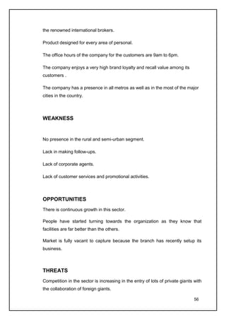the renowned international brokers.

Product designed for every area of personal.

The office hours of the company for the customers are 9am to 6pm.

The company enjoys a very high brand loyalty and recall value among its
customers .

The company has a presence in all metros as well as in the most of the major
cities in the country.




WEAKNESS


No presence in the rural and semi-urban segment.

Lack in making follow-ups.

Lack of corporate agents.

Lack of customer services and promotional activities.




OPPORTUNITIES
There is continuous growth in this sector.

People have started turning towards the organization as they know that
facilities are far better than the others.

Market is fully vacant to capture because the branch has recently setup its
business.



THREATS
Competition in the sector is increasing in the entry of lots of private giants with
the collaboration of foreign giants.

                                                                               56
 
