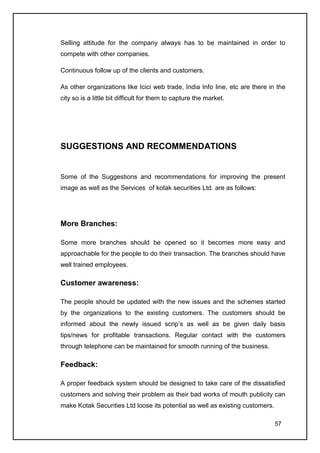 Selling attitude for the company always has to be maintained in order to
compete with other companies.

Continuous follow up of the clients and customers.

As other organizations like Icici web trade, India Info line, etc are there in the
city so is a little bit difficult for them to capture the market.




SUGGESTIONS AND RECOMMENDATIONS


Some of the Suggestions and recommendations for improving the present
image as well as the Services of kotak securities Ltd. are as follows:




More Branches:

Some more branches should be opened so it becomes more easy and
approachable for the people to do their transaction. The branches should have
well trained employees.

Customer awareness:

The people should be updated with the new issues and the schemes started
by the organizations to the existing customers. The customers should be
informed about the newly issued scrip’s as well as be given daily basis
tips/news for profitable transactions. Regular contact with the customers
through telephone can be maintained for smooth running of the business.

Feedback:

A proper feedback system should be designed to take care of the dissatisfied
customers and solving their problem as their bad works of mouth publicity can
make Kotak Securities Ltd loose its potential as well as existing customers.

                                                                               57
 
