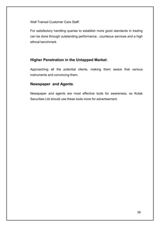 Well Trained Customer Care Staff:

For satisfactory handling queries to establish more good standards in trading
can be done through outstanding performance , courteous services and a high
ethical benchmark




Higher Penetration in the Untapped Market:

Approaching all the potential clients, making them aware that various
instruments and convincing them.

Newspaper and Agents:

Newspaper and agents are most effective tools for awareness, so Kotak
Securities Ltd should use these tools more for advertisement.




                                                                         58
 