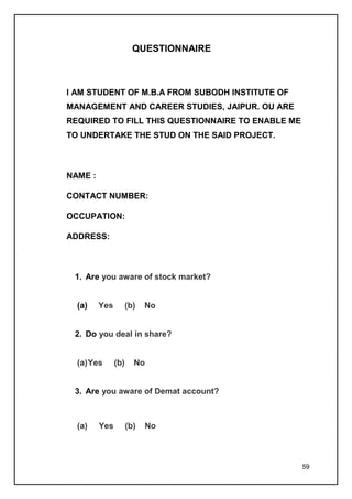 QUESTIONNAIRE



I AM STUDENT OF M.B.A FROM SUBODH INSTITUTE OF
MANAGEMENT AND CAREER STUDIES, JAIPUR. OU ARE
REQUIRED TO FILL THIS QUESTIONNAIRE TO ENABLE ME
TO UNDERTAKE THE STUD ON THE SAID PROJECT.



NAME :

CONTACT NUMBER:

OCCUPATION:

ADDRESS:



 1. Are you aware of stock market?


  (a)    Yes         (b)   No


 2. Do you deal in share?


  (a) Yes      (b)     No


 3. Are you aware of Demat account?



  (a)    Yes         (b)   No



                                                   59
 