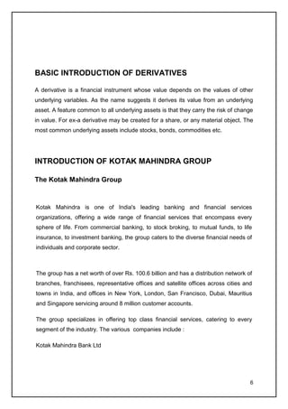 BASIC INTRODUCTION OF DERIVATIVES

A derivative is a financial instrument whose value depends on the values of other
underlying variables. As the name suggests it derives its value from an underlying
asset. A feature common to all underlying assets is that they carry the risk of change
in value. For ex-a derivative may be created for a share, or any material object. The
most common underlying assets include stocks, bonds, commodities etc.




INTRODUCTION OF KOTAK MAHINDRA GROUP

The Kotak Mahindra Group



Kotak Mahindra is one of India's leading banking and financial services
organizations, offering a wide range of financial services that encompass every
sphere of life. From commercial banking, to stock broking, to mutual funds, to life
insurance, to investment banking, the group caters to the diverse financial needs of
individuals and corporate sector.



The group has a net worth of over Rs. 100.6 billion and has a distribution network of
branches, franchisees, representative offices and satellite offices across cities and
towns in India, and offices in New York, London, San Francisco, Dubai, Mauritius
and Singapore servicing around 8 million customer accounts.

The group specializes in offering top class financial services, catering to every
segment of the industry. The various companies include :

Kotak Mahindra Bank Ltd




                                                                                    6
 