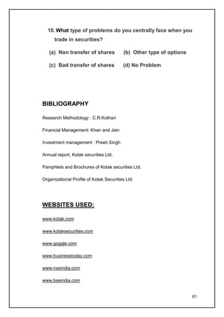 10. What type of problems do you centrally face when you
      trade in securities?

   (a) Non transfer of shares            (b) Other type of options

   (c) Bad transfer of shares            (d) No Problem




BIBLIOGRAPHY

Research Methodology : C.R.Kothari

Financial Management: Khan and Jain

Investment management : Preeti Singh

Annual report, Kotak securities Ltd.

Pamphlets and Brochures of Kotak securities Ltd.

Organizational Profile of Kotak Securities Ltd.




WEBSITES USED:

www.kotak.com

www.kotaksecurities.com

www.goggle.com

www.businesstoday.com

www.nseindia.com

www.bseindia.com


                                                                     61
 