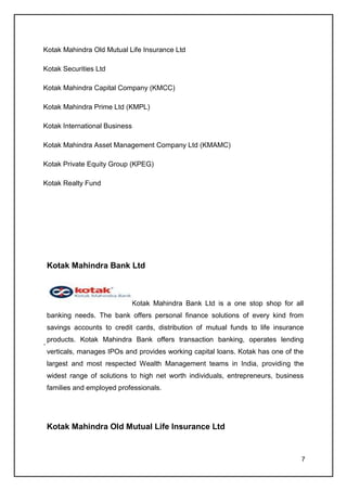 Kotak Mahindra Old Mutual Life Insurance Ltd

Kotak Securities Ltd

Kotak Mahindra Capital Company (KMCC)

Kotak Mahindra Prime Ltd (KMPL)

Kotak International Business

Kotak Mahindra Asset Management Company Ltd (KMAMC)

Kotak Private Equity Group (KPEG)

Kotak Realty Fund




 Kotak Mahindra Bank Ltd



                           Kotak Mahindra Bank Ltd is a one stop shop for all
 banking needs. The bank offers personal finance solutions of every kind from
 savings accounts to credit cards, distribution of mutual funds to life insurance
 products. Kotak Mahindra Bank offers transaction banking, operates lending
 verticals, manages IPOs and provides working capital loans. Kotak has one of the
 largest and most respected Wealth Management teams in India, providing the
 widest range of solutions to high net worth individuals, entrepreneurs, business
 families and employed professionals.




 Kotak Mahindra Old Mutual Life Insurance Ltd


                                                                                7
 