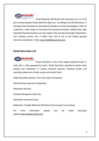 Kotak Mahindra Old Mutual Life Insurance Ltd is a 74:26
joint venture between Kotak Mahindra Bank Ltd., its affiliates and Old Mutual plc. A
Company that combines its international strengths and local advantages to offer its
customers a wide range of innovative life insurance products, helping them take
important financial decisions at every stage in life and stay financially independent.
The company covers over 3 million lives and is one of the fastest growing
insurance companies in India. www.kotaklifeinsurance.com




Kotak Securities Ltd



                           Kotak Securities is one of the largest broking houses in
India with a wide geographical reach. Kotak Securities operations include stock
broking and distribution of various financial products including private and
secondary placement of debt, equity and mutual funds.

Kotak Securities operate in five main areas of business:

Stock Broking (retail and institutional)

Depository Services

Portfolio Management Services

Distribution of Mutual Funds

Distribution of Kotak Mahindra Old Mutual Life Insurance Ltd products

For     more       information,      please    visit    the     Kotak      Securities
website www.kotaksecurities.com




                                                                                     8
 