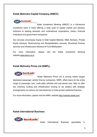 Kotak Mahindra Capital Company (KMCC)



                             Kotak Investment Banking (KMCC) is a full-service
investment bank in India offering a wide suite of capital market and advisory
solutions to leading domestic and multinational corporations, banks, financial
institutions and government companies.

Our services encompass Equity & Debt Capital Markets, M&A Advisory, Private
Equity Advisory, Restructuring and Recapitalization services, Structured Finance
services and Infrastructure Advisory & Fund Mobilization.

For   more    information,    please    visit   the   Kotak   Investment    Banking
website www.kmcc.co.in




Kotak Mahindra Prime Ltd (KMPL)



                             Kotak Mahindra Prime Ltd is among India's largest
dedicated passenger vehicle finance companies. KMPL offers loans for the entire
range of passenger cars, multi-utility vehicles and pre-owned cars. Also on offer
are inventory funding and infrastructure funding to car dealers with strategic
arrangements via various car manufacturers in India as their preferred financier.

For more information, please visit the KMPL website http://carloan.kotak.com




Kotak International Business



                                Kotak    International   Business   specializes     in


                                                                                     9
 