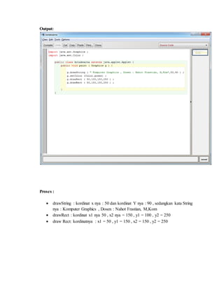 Output:
Proses :
 drawString : kordinat x nya : 50 dan kordinat Y nya : 90 , sedangkan kata String
nya : Komputer Graphics , Dosen : Nahot Frastian, M,Kom
 drawRect : kordinat x1 nya 50 , x2 nya = 150 , y1 = 100 , y2 = 250
 draw Rect: kordinatnya : x1 = 50 , y1 = 150 , x2 = 150 , y2 = 250
 