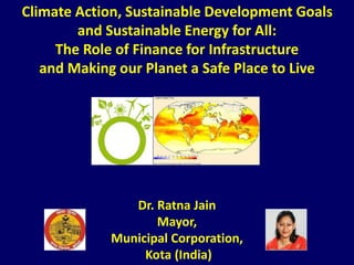 Climate Action, Sustainable Development Goals
and Sustainable Energy for All:
The Role of Finance for Infrastructure
and Making our Planet a Safe Place to Live
Dr. Ratna Jain
Mayor,
Municipal Corporation,
Kota (India)
 