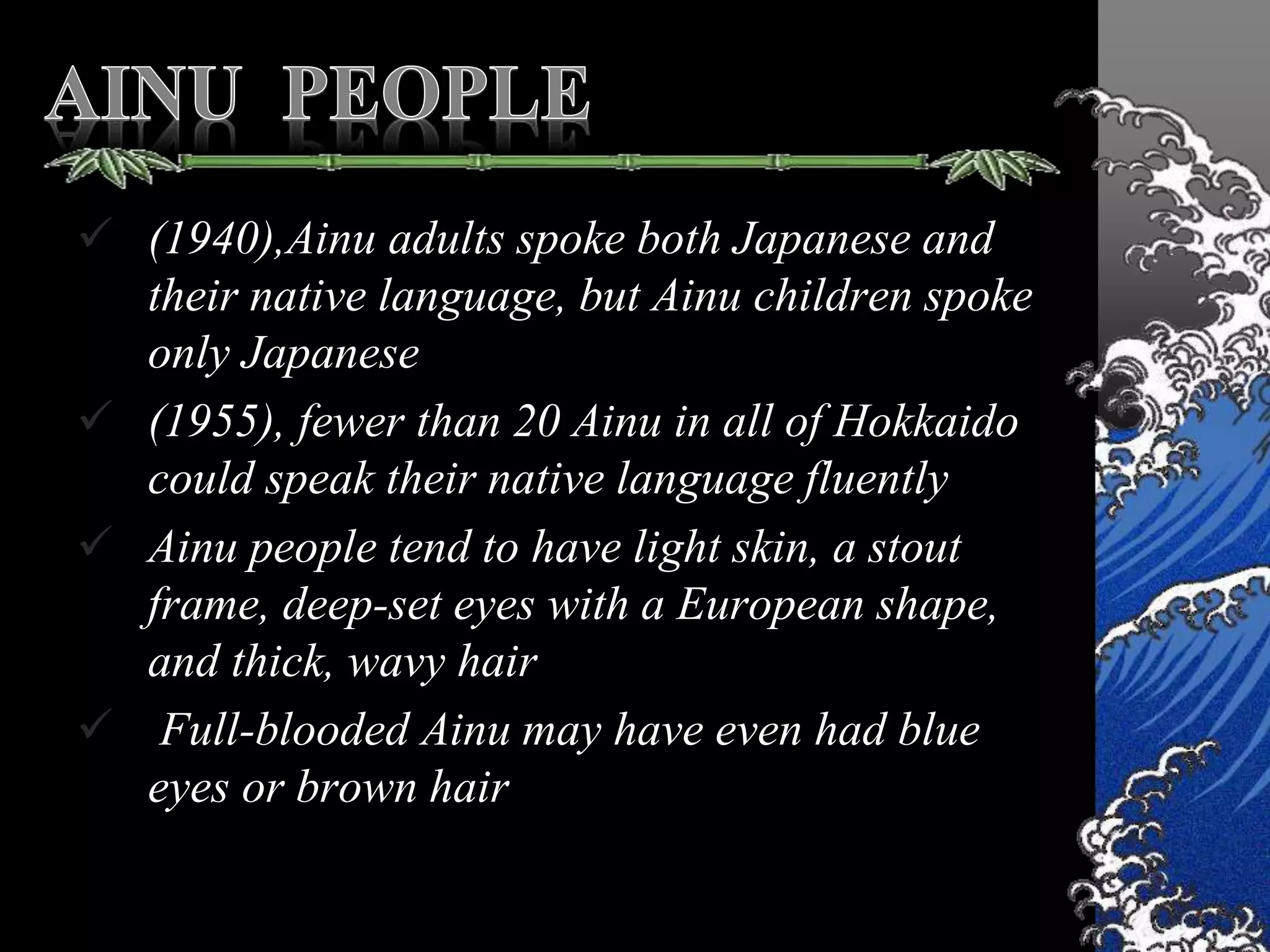  (1940),Ainu adults spoke both Japanese and
their native language, but Ainu children spoke
only Japanese
 (1955), fewer than 20 Ainu in all of Hokkaido
could speak their native language fluently
 Ainu people tend to have light skin, a stout
frame, deep-set eyes with a European shape,
and thick, wavy hair
 Full-blooded Ainu may have even had blue
eyes or brown hair
 