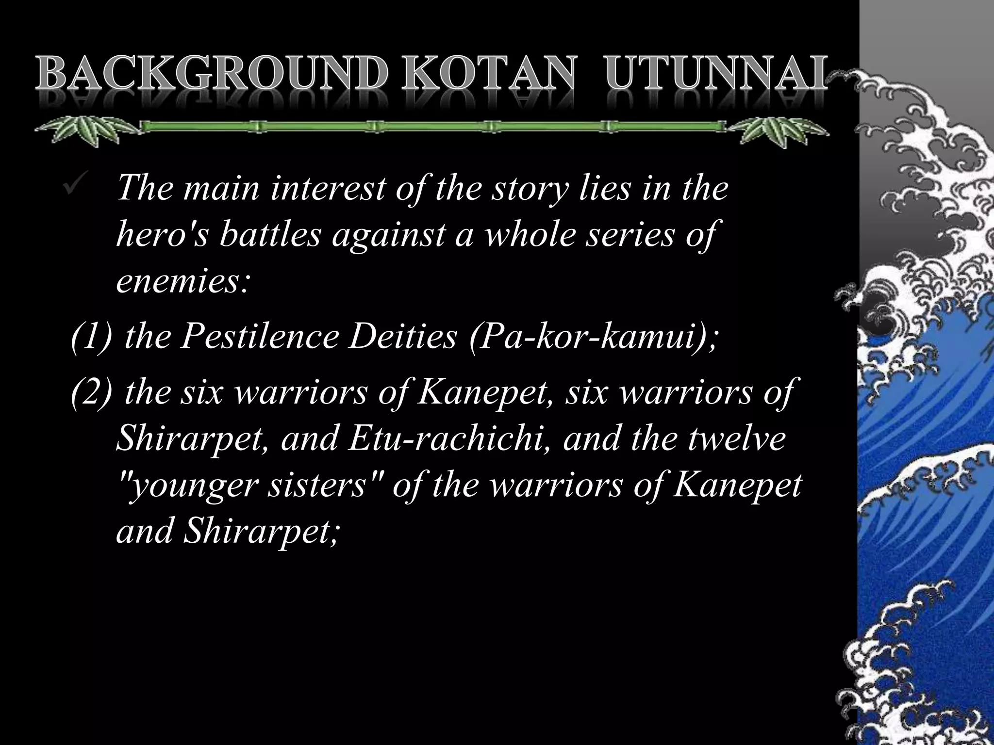  The main interest of the story lies in the
hero's battles against a whole series of
enemies:
(1) the Pestilence Deities (Pa-kor-kamui);
(2) the six warriors of Kanepet, six warriors of
Shirarpet, and Etu-rachichi, and the twelve
"younger sisters" of the warriors of Kanepet
and Shirarpet;
 