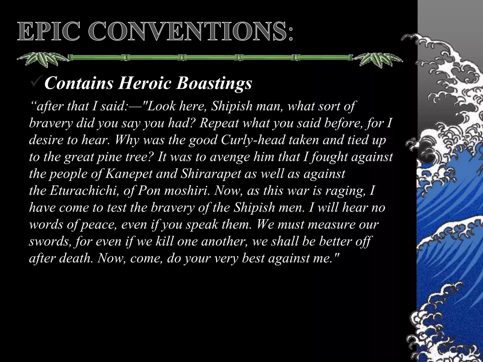 Contains Heroic Boastings
“after that I said:—"Look here, Shipish man, what sort of
bravery did you say you had? Repeat what you said before, for I
desire to hear. Why was the good Curly-head taken and tied up
to the great pine tree? It was to avenge him that I fought against
the people of Kanepet and Shirarapet as well as against
the Eturachichi, of Pon moshiri. Now, as this war is raging, I
have come to test the bravery of the Shipish men. I will hear no
words of peace, even if you speak them. We must measure our
swords, for even if we kill one another, we shall be better off
after death. Now, come, do your very best against me."
 