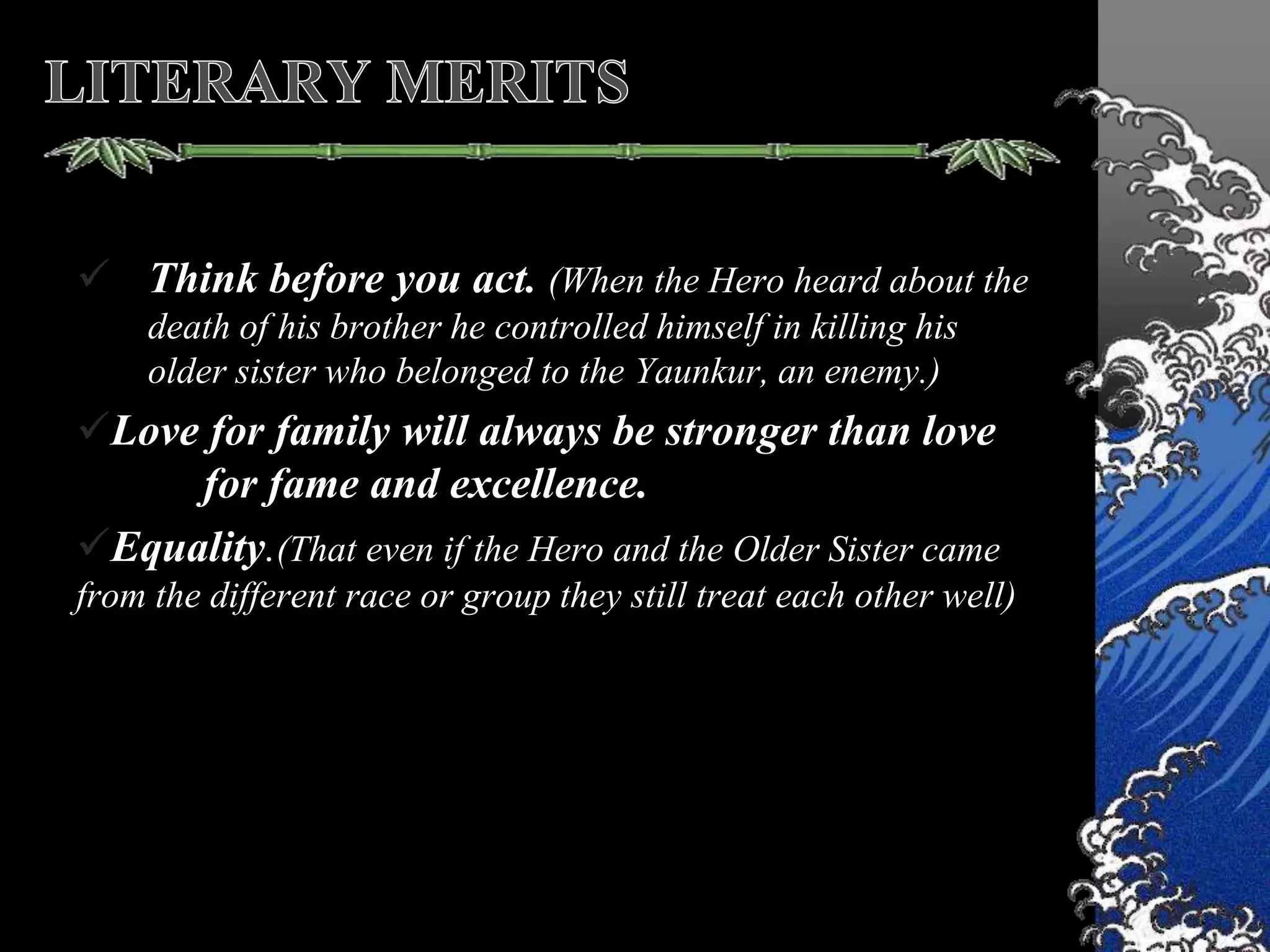  Think before you act. (When the Hero heard about the
death of his brother he controlled himself in killing his
older sister who belonged to the Yaunkur, an enemy.)
Love for family will always be stronger than love
for fame and excellence.
Equality.(That even if the Hero and the Older Sister came
from the different race or group they still treat each other well)
 