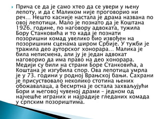  Прича се да је само хтео да се увери у њену
лепоту, и да с Маликом није проговорио ни
реч… Нешто касније настала је драма названа по
овој лепотици. Мало је познато да је Коштана
1926. године, по наговору адвоката, тужила
Бору Станковића и то када је познати
позоришни комад увелико био извођен на
позоришним сценама широм Србије. У тужби је
тражила део ауторског хонорара… Малика је
била неписмена, али ју је један адвокат
наговорио да има право на део хонорара.
Медији су били на страни Боре Станковића, а
Коштана је изгубила спор. Ова лепотица умрла
је у 73. години у родној Врањској бањи. Сахрани
је присуствовало неколико стотина њених
обожавалаца, а бесмртна је остала захваљујући
Бори и његовој чувеној драми – једном од
најчешће играних и најрадије гледаних комада
у српским позориштима.
 