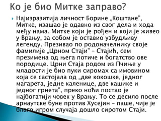 Најизразитија личност Борине „Коштане”,
Митке, изашао је одавно из свог дела и хода
међу нама. Митке који је рођен и који је живео
у Врању, за собом је оставио узбудљиву
легенду. Презивао по родоначелнику своје
фамилије „Црном Стаји” – Стајић, сем
презимена од њега потиче и богатство ове
породице. Црни Стаја родом из Пчиње у
младости је био пуки сиромах са имовином
која се састојала од „две кокошке, једног
магарета, једне каленице, две кашике и
једног грнета”, преко ноћи постао је
најбогатији човек у Врању. То се десило после
арнаутске буне против Хусејин – паше, чије је
благо игром случаја дошло сиротом Стаји.
 