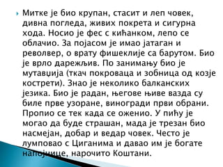  Митке је био крупан, стасит и леп човек,
дивна погледа, живих покрета и сигурна
хода. Носио је фес с кићанком, лепо се
облачио. За појасом је имао јатаган и
револвер, о врату фишеклије са барутом. Био
је врло дарежљив. По занимању био је
мутавџија (ткач покроваца и зобница од козје
кострети). Знао је неколико балканских
језика. Био је радан, његове њиве вазда су
биле прве узоране, виногради први обрани.
Пропио се тек када се оженио. У пићу је
могао да буде страшан, мада је трезан био
насмејан, добар и ведар човек. Често је
лумповао с Циганима и давао им је богате
напојнице, нарочито Коштани.
 