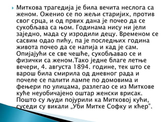  Миткова трагедија је била вечита неслога са
женом. Оженио се по жељи старијих, против
свог срца, и од првих дана је почео да се
сукобљава са њом. Годинама нису ни јели
заједно, мада су изродили децу. Временом се
сасвим одао пићу, па је последњих година
живота почео да се напија и кад је сам.
Опијајући се све чешће, сукобљавао се и
физички са женом.Тако једне благе летње
вечери, 4. августа 1894. године, тек што се
варош била смирила од дневног рада и
почеле се палити лампе по домовима и
фењери по улицама, разлегао се из Миткове
куће неуобичајено оштар женски врисак.
Пошто су људи појурили ка Митковој кући,
суседи су викали „Уби Митке Софку и кћер”.
 