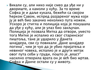  Викали су, али нико није смео да уђе ни у
двориште, а камоли у кућу. За то време
Софка је и даље кукала, бежећи са својом
ћерком Савом, испред разјареног мужа који
ју је већ био закачио неколико пута ножем.
Ускоро је стигла и полиција која је покушала
да уђе у кућу, али је улаз био закључан.
Полиција је позвала Митка да отвори, уместо
тога Митке је испалио из свог старинског
пиштоља, тане је ударило у Данета
шнајдера, сви су повикали „Дане шнајдер
погина”, чим је чуо да је убио пријатеља и
невиног човека, испалио је и други метак
овог пута себи у груди, пошто је „власт”
насилно отворила врата он је већ био мртав.
Софка и Данче остали су у животу.
 