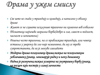  Све што не спада у трагедију и комедију, а написано у облику
драме
 Живот се не схавата искључиво трагично ни комично већ озбиљно
 Тематика-најчешће морална борба(добро и зло, савест и подлост,
часност и непоштење)
 Решења често трагична, па се приближава трагедији, али човека
оставља у уверењу да зло није неминовно, да му се треба
супротставити, да га је могуће савладати
 Модерна драма-психолошка драма,пажња на психолошком
уобличавању јунака, занемарује радњу и њену динамику
 Радња је развучена,пажња усмерена на унутрашњу борбу јунака,
на расцеп који постоји у самој личности
 