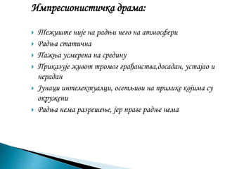 Импресионистичка драма:
 Тежиште није на радњи него на атмосфери
 Радња статична
 Пажња усмерена на средину
 Приказује живот тромог грађанства,досадан, устајао и
нерадан
 Јунаци интелектуалци, осетљиви на прилике којима су
окружени
 Радња нема разрешење, јер праве радње нема
 